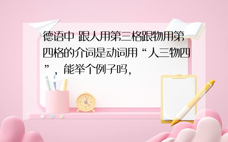 德语中 跟人用第三格跟物用第四格的介词是动词用“人三物四”，能举个例子吗，