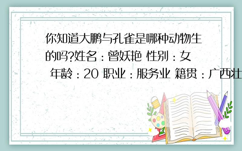 你知道大鹏与孔雀是哪种动物生的吗?姓名：曾妖艳 性别：女 年龄：20 职业：服务业 籍贯：广西壮族自治区梧州市蒙山县 住址：广西壮族自治区梧州市蒙山县蒙山镇21号