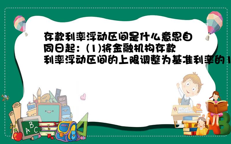 存款利率浮动区间是什么意思自同日起：(1)将金融机构存款利率浮动区间的上限调整为基准利率的1.1倍；(2)将金融机构贷款利率浮动区间的下限调整为基准利率的0.8倍.请通俗点的举例说明!