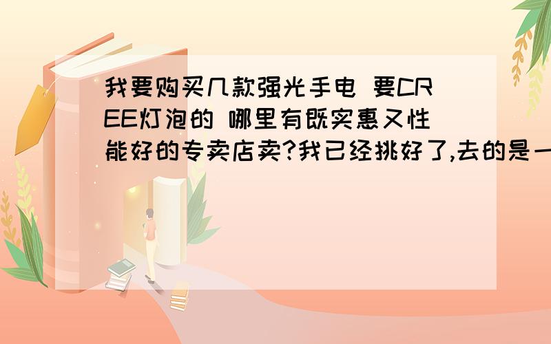 我要购买几款强光手电 要CREE灯泡的 哪里有既实惠又性能好的专卖店卖?我已经挑好了,去的是一家不到一钻的小店铺,不过产品真的很好,质量好,价格也便宜,服务更不用说了.原本进了一支C8,后