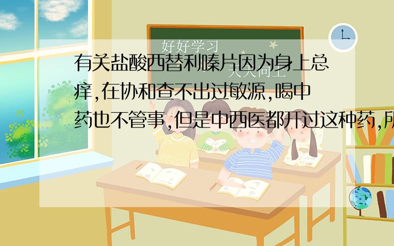 有关盐酸西替利嗪片因为身上总痒,在协和查不出过敏源,喝中药也不管事,但是中西医都开过这种药,所以一直在吃,大概半年还要多吧.刚开始每天都会吃,后来身上痒的时候才会吃药,不过和每