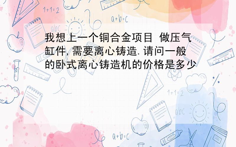 我想上一个铜合金项目 做压气缸件,需要离心铸造.请问一般的卧式离心铸造机的价格是多少