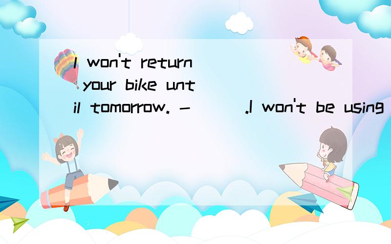 l won't return your bike until tomorrow. -( ) .I won't be using itA.Take it easy   B.you are welcome      C.That'all right       D.It's my pleasure    说一下原因       亲—————