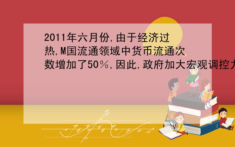 2011年六月份,由于经济过热,M国流通领域中货币流通次数增加了50％,因此,政府加大宏观调控力度,使流通领域货币量减少了20％,在其他因素不变的情况下,4月份前售价为50元的商品,在6月份之后