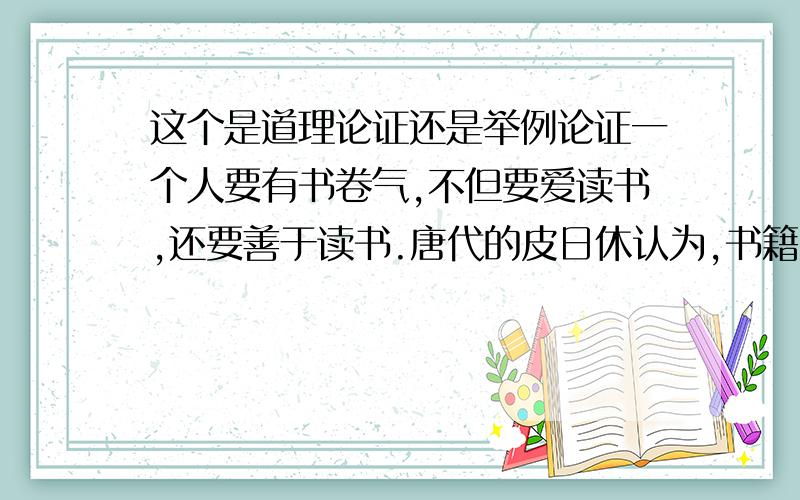 这个是道理论证还是举例论证一个人要有书卷气,不但要爱读书,还要善于读书.唐代的皮日休认为,书籍“比乎药,善服有剂,不善服反为害”.所谓善读、善服,可谓包罗万象了,其实最主要的不外