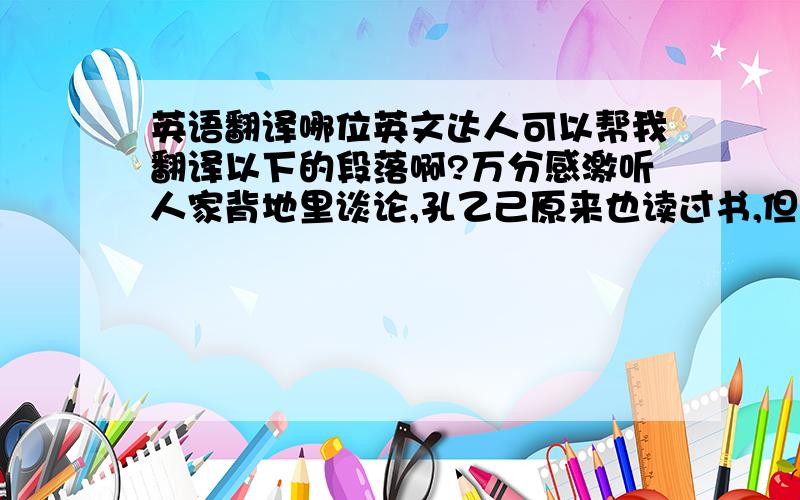 英语翻译哪位英文达人可以帮我翻译以下的段落啊?万分感激听人家背地里谈论,孔乙己原来也读过书,但终于没有进学,又不会营生,于是越过越穷,弄到将来要讨饭了.幸好写得一手好字,便替人