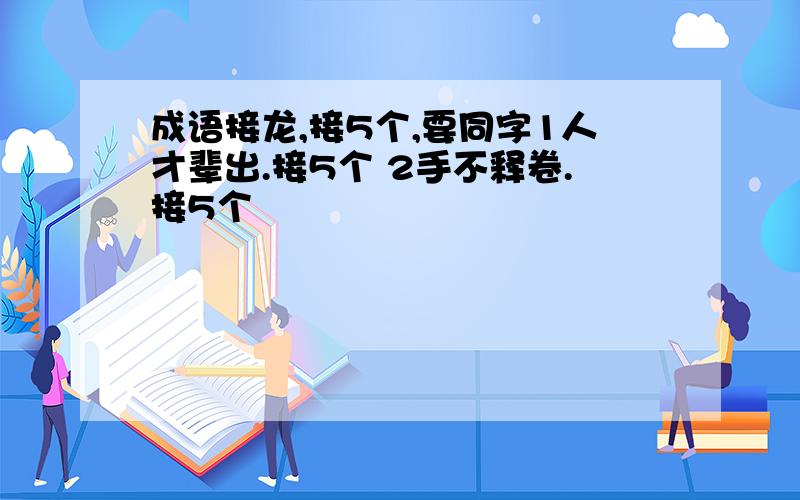 成语接龙,接5个,要同字1人才辈出.接5个 2手不释卷.接5个