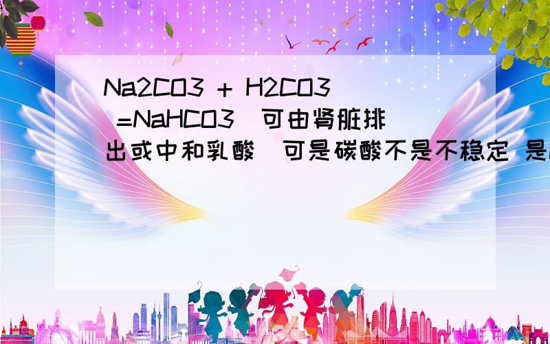 Na2CO3 + H2CO3 =NaHCO3(可由肾脏排出或中和乳酸)可是碳酸不是不稳定 是CO2和H2O吗 ..还有NaHCO3在体液里不是要水解成Na+和HCO3-？HCO3-不是碱性的吗。啊我凌乱了。