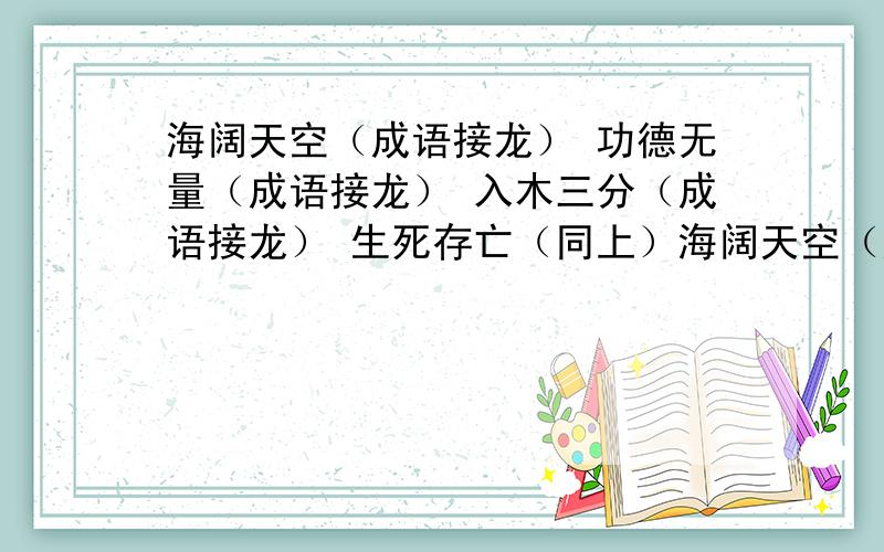 海阔天空（成语接龙） 功德无量（成语接龙） 入木三分（成语接龙） 生死存亡（同上）海阔天空（成语接龙）功德无量（成语接龙）入木三分（成语接龙）生死存亡（同上）