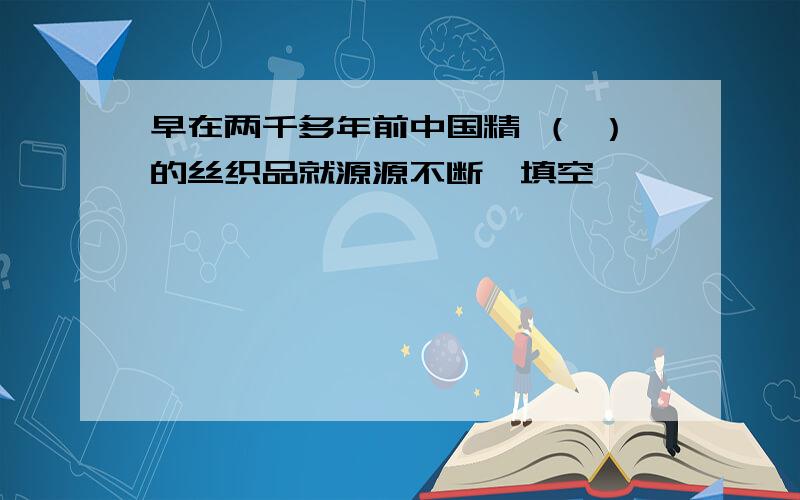 早在两千多年前中国精 （ ）的丝织品就源源不断,填空