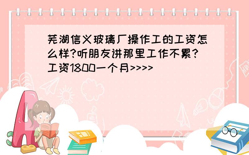 芜湖信义玻璃厂操作工的工资怎么样?听朋友讲那里工作不累?工资1800一个月>>>>