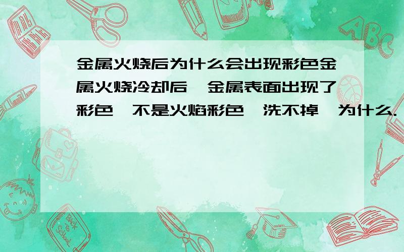 金属火烧后为什么会出现彩色金属火烧冷却后,金属表面出现了彩色,不是火焰彩色,洗不掉,为什么.