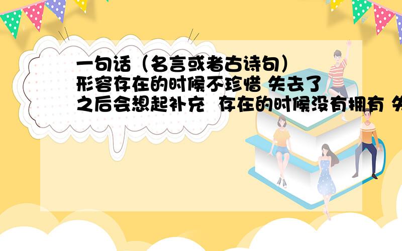 一句话（名言或者古诗句）  形容存在的时候不珍惜 失去了之后会想起补充  存在的时候没有拥有 失去了之后 时不时想起  不甘心 却无可奈何