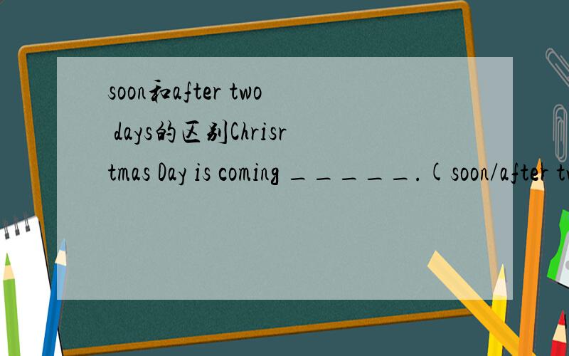 soon和after two days的区别Chrisrtmas Day is coming _____.(soon/after two days)先说说她们的区别再告诉我是选哪一个