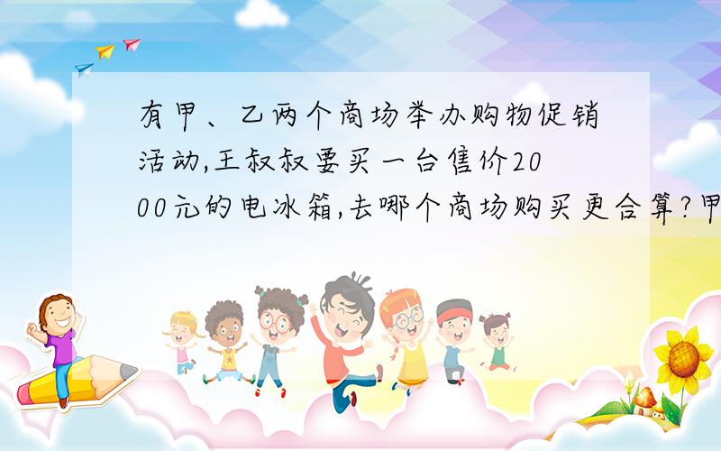 有甲、乙两个商场举办购物促销活动,王叔叔要买一台售价2000元的电冰箱,去哪个商场购买更合算?甲商场促销方法：购物满2000元返300元现金.乙商场促销方法：所有商品八折出售.