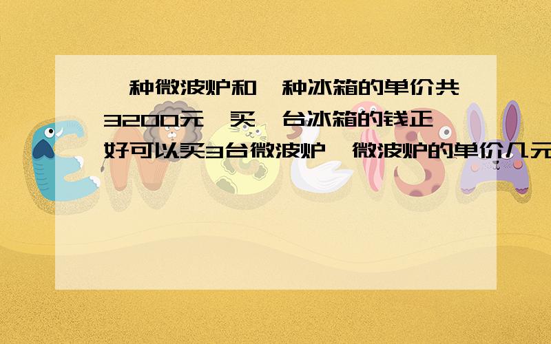 一种微波炉和一种冰箱的单价共3200元,买一台冰箱的钱正好可以买3台微波炉,微波炉的单价几元?急列方程解应用题