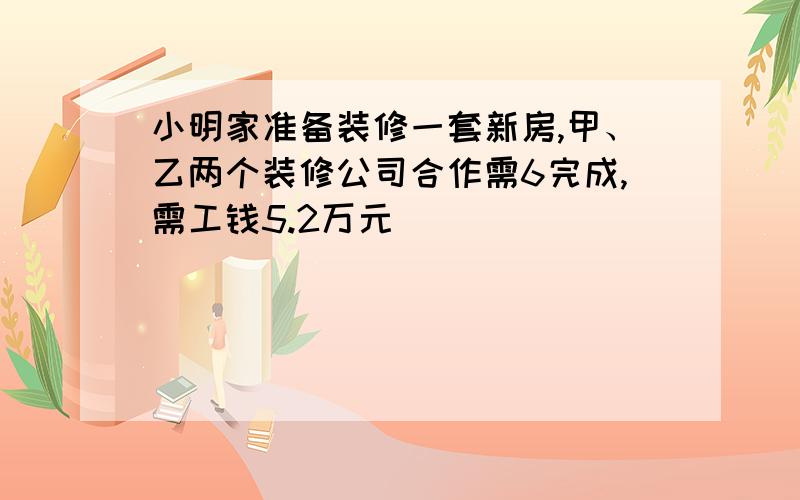 小明家准备装修一套新房,甲、乙两个装修公司合作需6完成,需工钱5.2万元