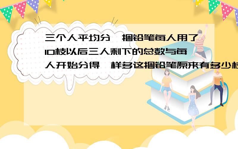 三个人平均分一捆铅笔每人用了10枝以后三人剩下的总数与每人开始分得一样多这捆铅笔原来有多少枝要有答题过程 不给不是人~晕 说了要有答题过程----