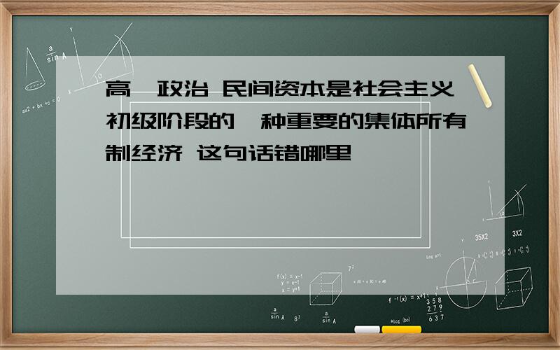 高一政治 民间资本是社会主义初级阶段的一种重要的集体所有制经济 这句话错哪里