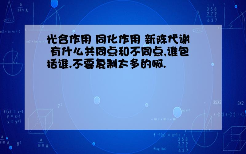 光合作用 同化作用 新陈代谢 有什么共同点和不同点,谁包括谁.不要复制太多的啊.