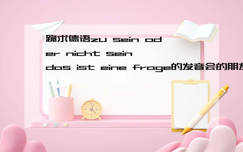 跪求德语zu sein oder nicht sein,das ist eine frage的发音会的朋友请给我大致的拼音读法,我不懂德语,但是教学要求得会说这一句,