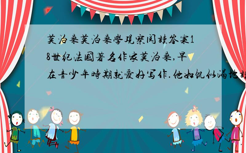 莫泊桑莫泊桑学观察阅读答案18世纪法国著名作家莫泊桑,早在青少年时期就爱好写作.他如饥似渴地读了许多文学 2012-06-13 20:57 提问者：快乐女孩517 |浏览次数：359次名著,写了不少文章.但作