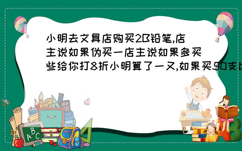 小明去文具店购买2B铅笔,店主说如果伪买一店主说如果多买些给你打8折小明算了一又,如果买50支比按原件购买可以便宜6天,那么每支铅笔的原价是多少?