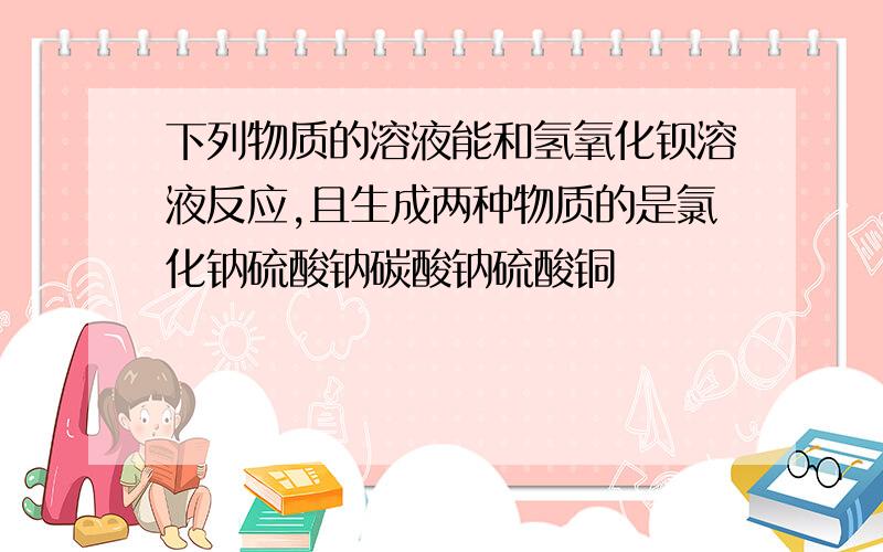 下列物质的溶液能和氢氧化钡溶液反应,且生成两种物质的是氯化钠硫酸钠碳酸钠硫酸铜