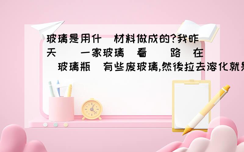 玻璃是用什麼材料做成的?我昨天經過一家玻璃廠看見壓路機在壓玻璃瓶還有些废玻璃,然後拉去溶化就是想問下它本身天然材料是什么做的.