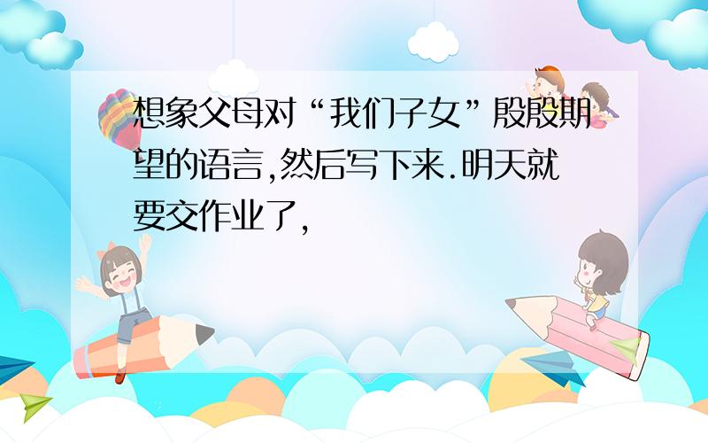 想象父母对“我们子女”殷殷期望的语言,然后写下来.明天就要交作业了,