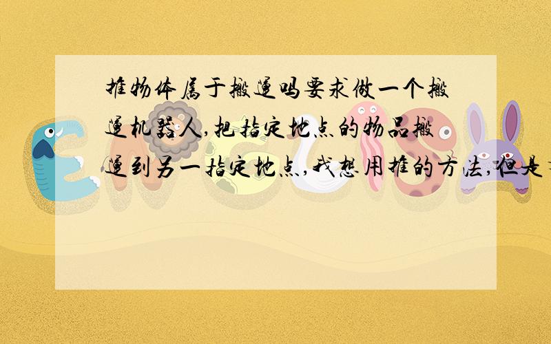 推物体属于搬运吗要求做一个搬运机器人,把指定地点的物品搬运到另一指定地点,我想用推的方法,但是有人说推不属于搬运,请问按他的要求我可以用推的方法实现吗?