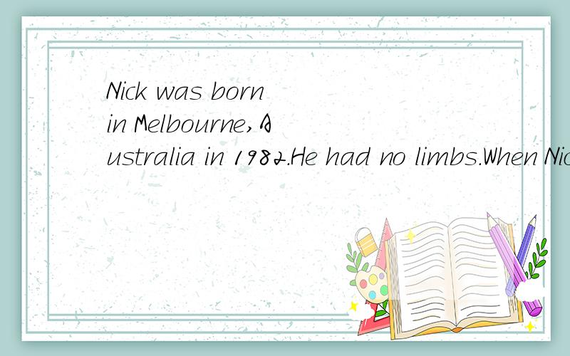 Nick was born in Melbourne,Australia in 1982.He had no limbs.When Nick began his study at school这是一篇完形填空上的,我在求答案,请将原文发上来