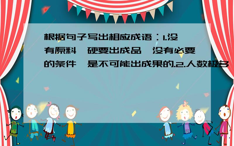 根据句子写出相应成语：1.没有原料,硬要出成品,没有必要的条件,是不可能出成果的.2.人数极多,街巷里的居民都走出来看新奇的食物.3.在一定客观条件下,事情能否做成,要看人的主观努力如