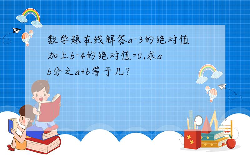 数学题在线解答a-3的绝对值加上b-4的绝对值=0,求ab分之a+b等于几?