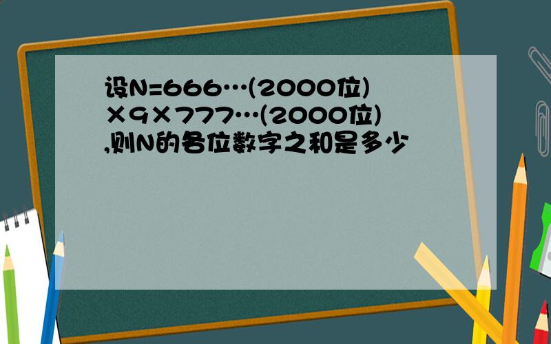 设N=666…(2000位)×9×777…(2000位),则N的各位数字之和是多少