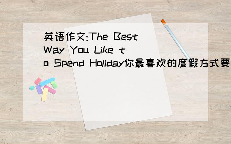 英语作文:The Best Way You Like to Spend Holiday你最喜欢的度假方式要求80-100字,初中水平就可以了,要求:1、哪一种是你最最欢的度假方式2、阐述你的理由3、做出结论