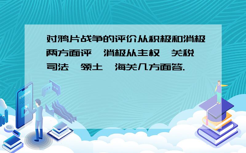 对鸦片战争的评价从积极和消极两方面评,消极从主权,关税,司法,领土,海关几方面答.