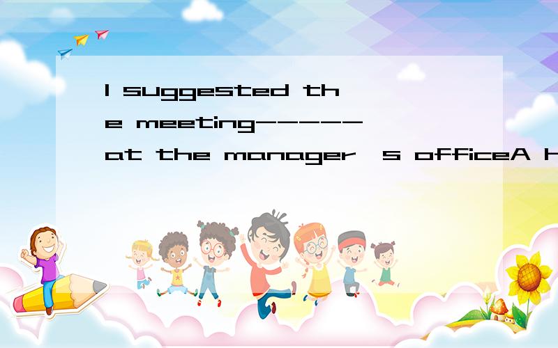 I suggested the meeting-----at the manager`s officeA hold B be held C is held D is to be held