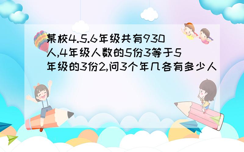 某校4.5.6年级共有930人,4年级人数的5份3等于5年级的3份2,问3个年几各有多少人