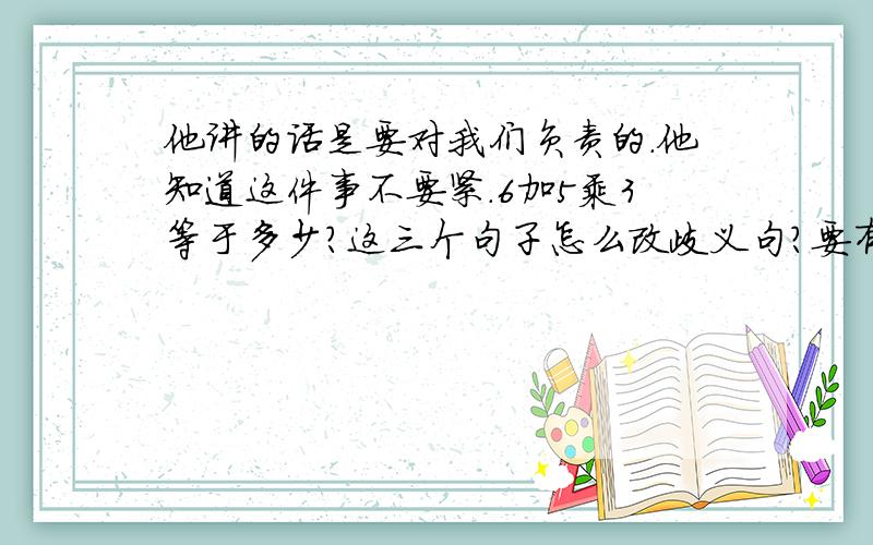 他讲的话是要对我们负责的.他知道这件事不要紧.6加5乘3等于多少?这三个句子怎么改歧义句?要有两种改法的!好难啊