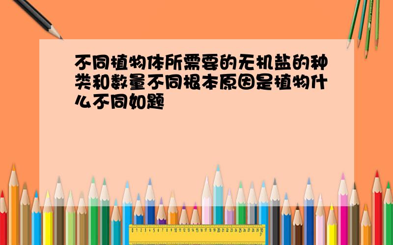 不同植物体所需要的无机盐的种类和数量不同根本原因是植物什么不同如题