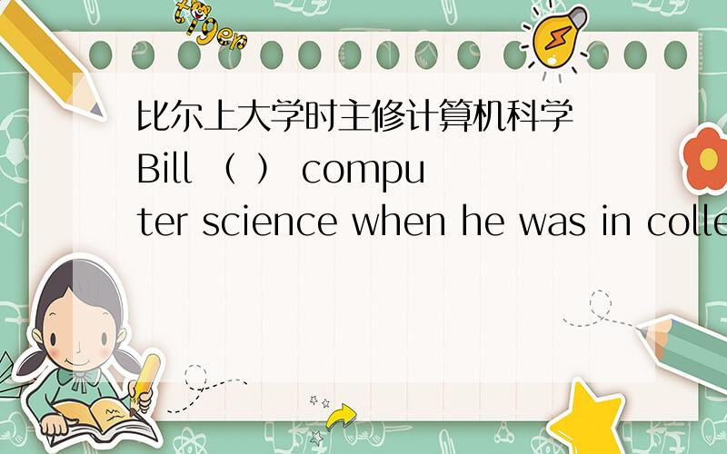 比尔上大学时主修计算机科学 Bill （ ） computer science when he was in college