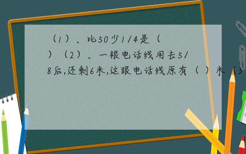 （1）、比50少1/4是（ ）（2）、一根电话线用去5/8后,还剩6米,这跟电话线原有（ ）米（3）、（ ）千克比150千克多1/3,比45千克少2/5是（ ）千克列式计算