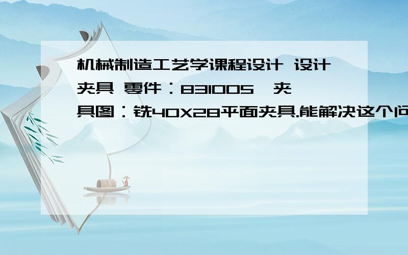 机械制造工艺学课程设计 设计夹具 零件：831005,夹具图：铣40X28平面夹具.能解决这个问题的给个价!