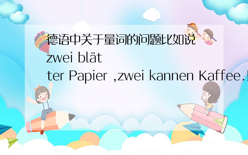 德语中关于量词的问题比如说 zwei blätter Papier ,zwei kannen Kaffee.量词的变化规律,可是blatt不是阴性的吗 为什么要变?以及量词后面的名词变化 Papier 为什么不用复数?还是都不用变复数的?