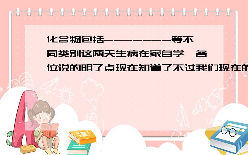 化合物包括-------等不同类别这两天生病在家自学,各位说的明了点现在知道了不过我们现在的进度只是 化合物包括 氧化物其他的没学老师说酸碱盐在后面才会学到不用写了