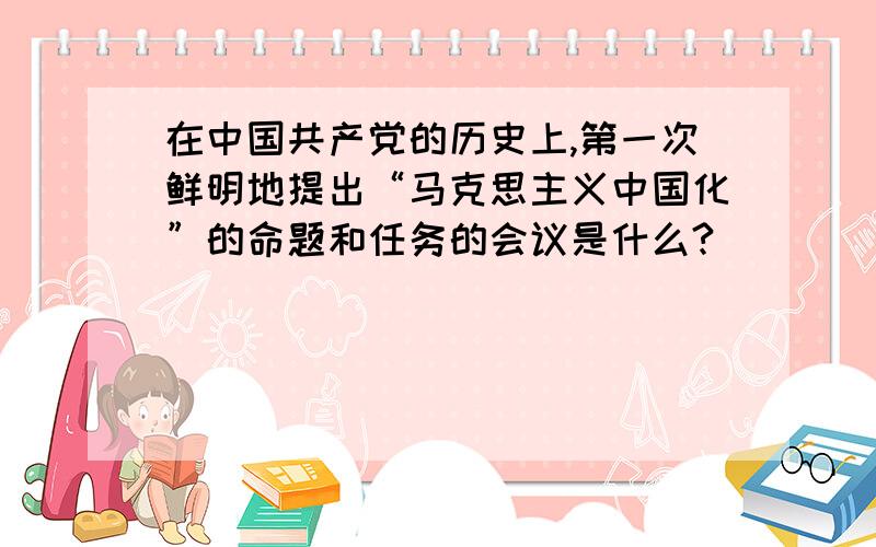 在中国共产党的历史上,第一次鲜明地提出“马克思主义中国化”的命题和任务的会议是什么?