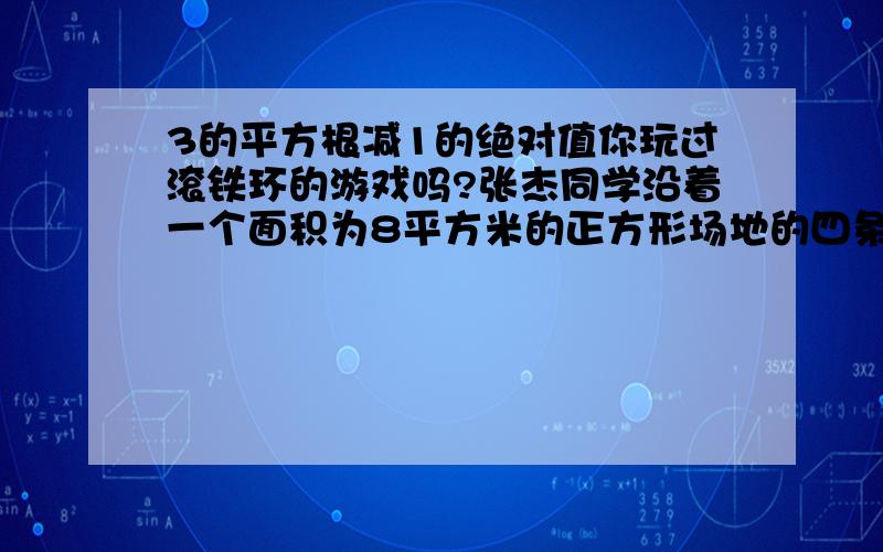 3的平方根减1的绝对值你玩过滚铁环的游戏吗?张杰同学沿着一个面积为8平方米的正方形场地的四条边滚动铁环.当铁环沿着场地四周滚动了3圈半时,铁环沿着场地恰好转动了40周,求铁环的半径