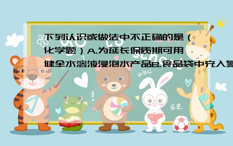 下列认识或做法中不正确的是（化学题）A.为延长保质期可用健全水溶液浸泡水产品B.食品袋中充入氮气能延缓食品变质是由于氮气的化学性质不活泼C.要借助酸碱指示剂才能判断出石灰水与