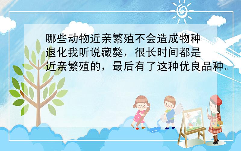 哪些动物近亲繁殖不会造成物种退化我听说藏獒，很长时间都是近亲繁殖的，最后有了这种优良品种。